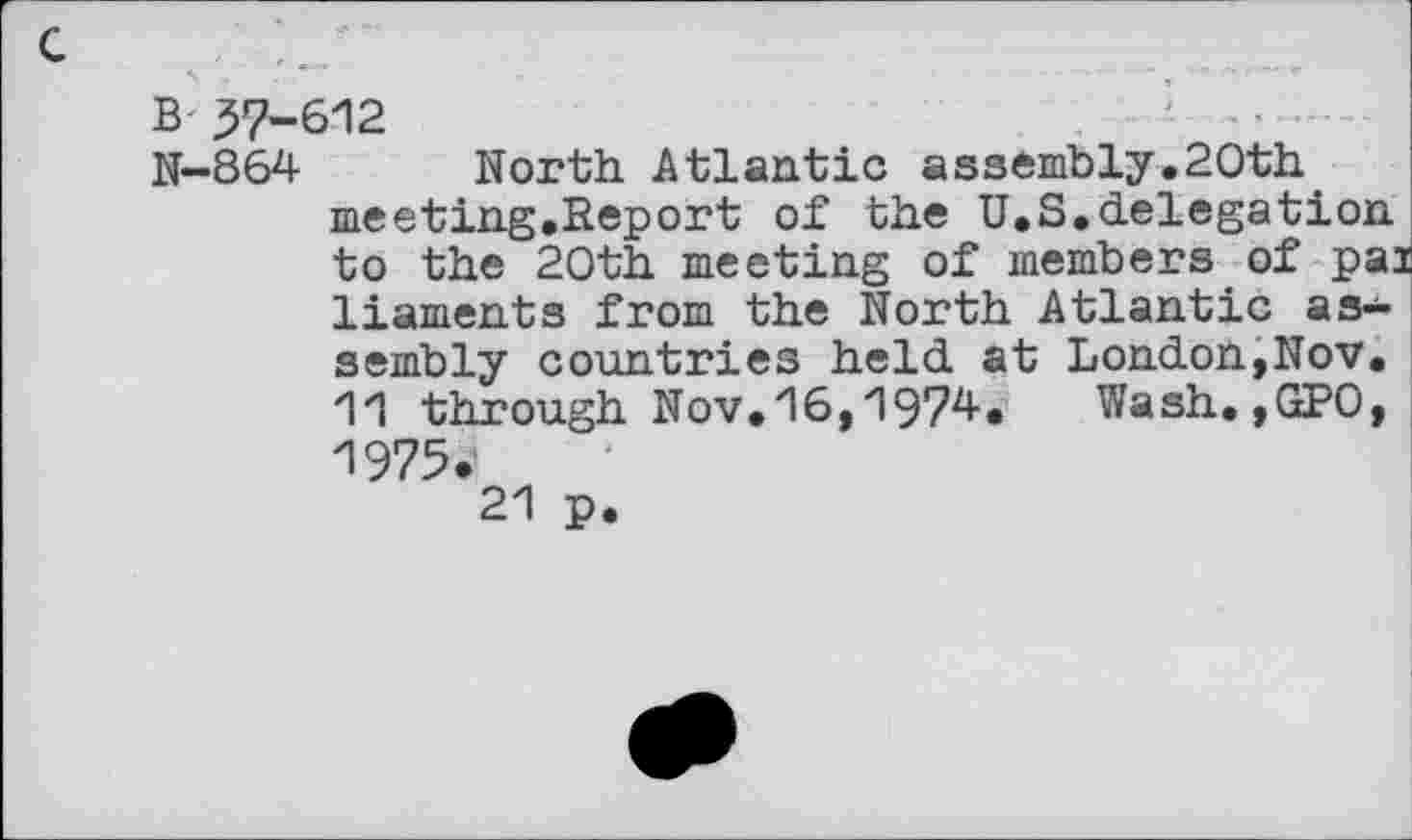 ﻿B 57-612
N-864 North Atlantic assembly.20th meeting.Report of the U.S.delegation to the 20th meeting of members of pal liaments from the North Atlantic as* sembly countries held at London,Nov. 11 through Nov.16,1974. Wash.,GPO, 1975.' 21 p.